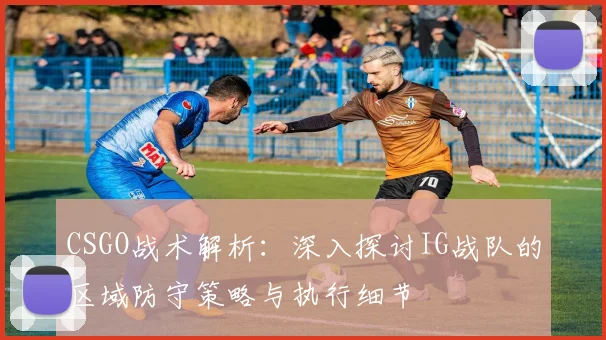 CSGO战术解析：深入探讨IG战队的区域防守策略与执行细节