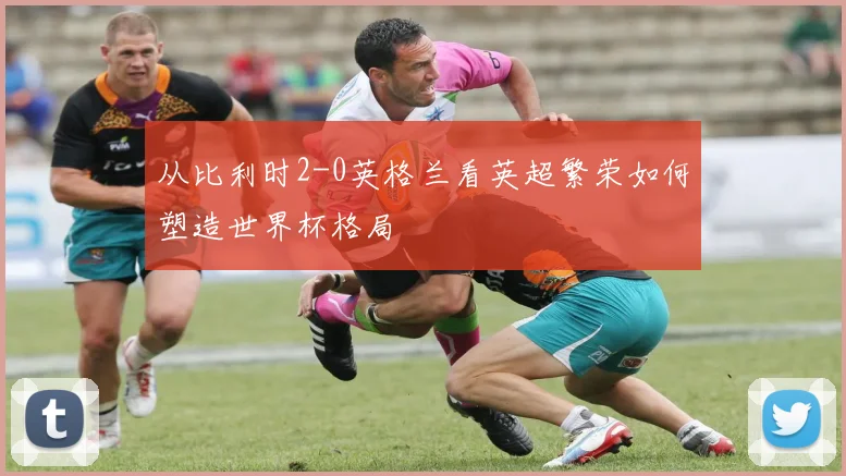从比利时2-0英格兰看英超繁荣如何塑造世界杯格局