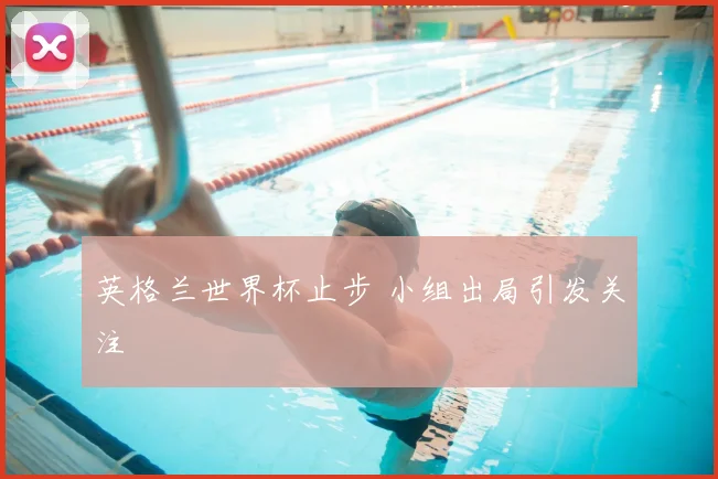 英格兰世界杯止步 小组出局引发关注
