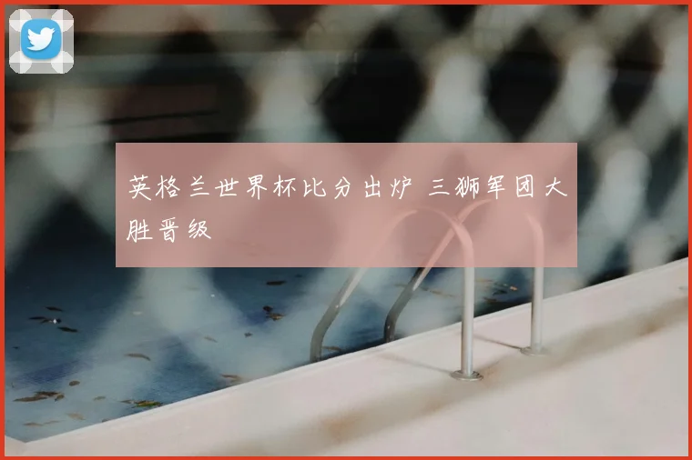 英格兰世界杯比分出炉 三狮军团大胜晋级
