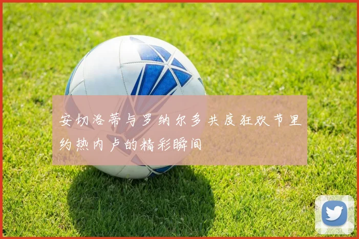 安切洛蒂与罗纳尔多共度狂欢节里约热内卢的精彩瞬间