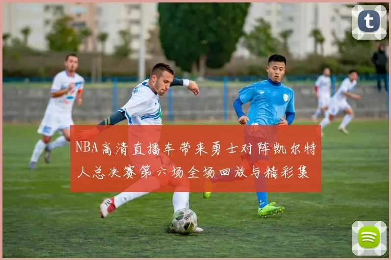 NBA高清直播车带来勇士对阵凯尔特人总决赛第六场全场回放与精彩集锦