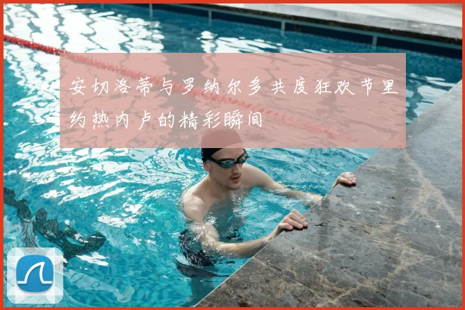 安切洛蒂与罗纳尔多共度狂欢节里约热内卢的精彩瞬间