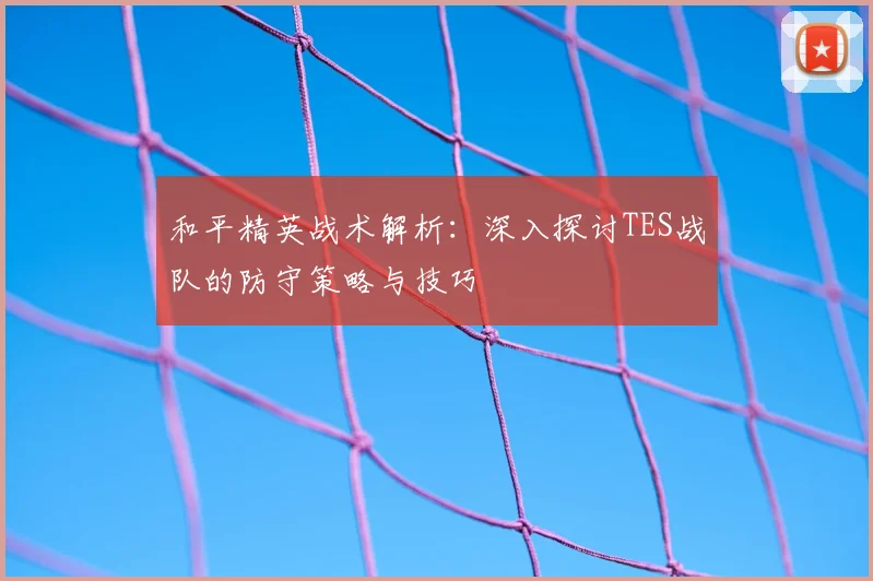 和平精英战术解析:深入探讨TES战队的防守策略与技巧