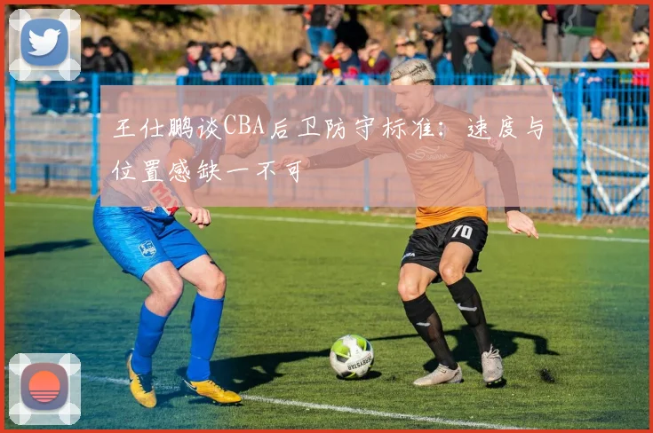 王仕鹏谈CBA后卫防守标准：速度与位置感缺一不可