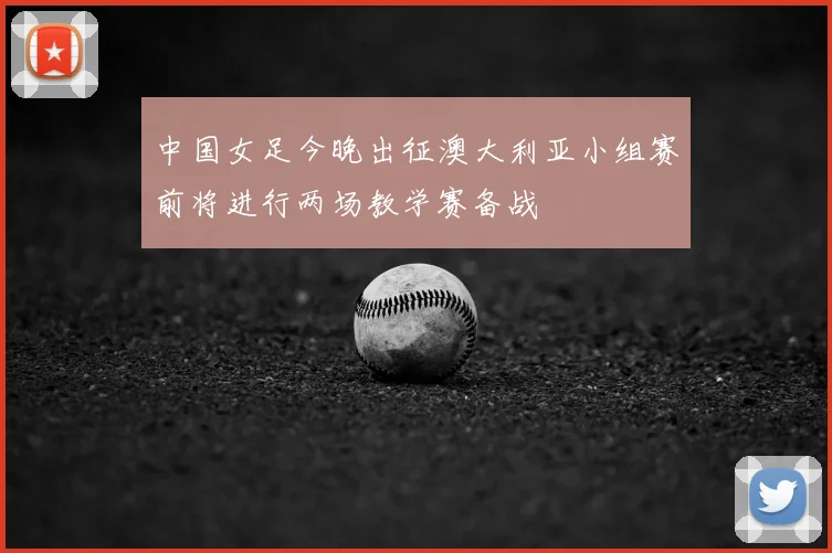 中国女足今晚出征澳大利亚小组赛前将进行两场教学赛备战