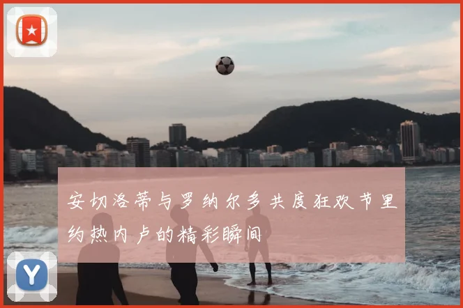 安切洛蒂与罗纳尔多共度狂欢节里约热内卢的精彩瞬间