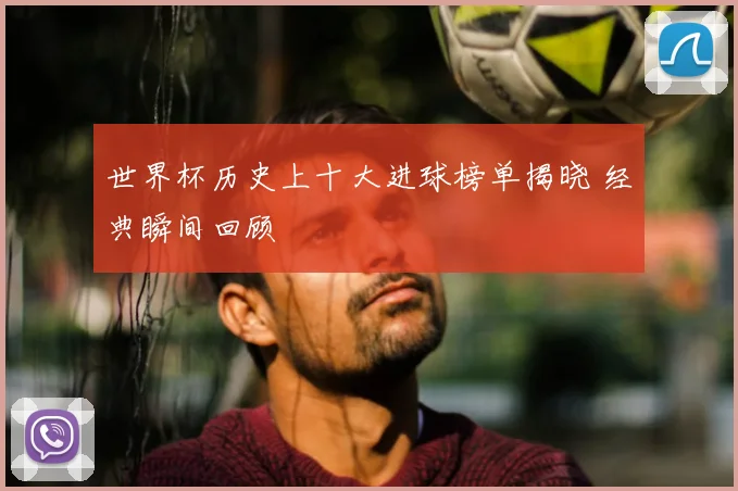 世界杯历史上十大进球榜单揭晓 经典瞬间回顾