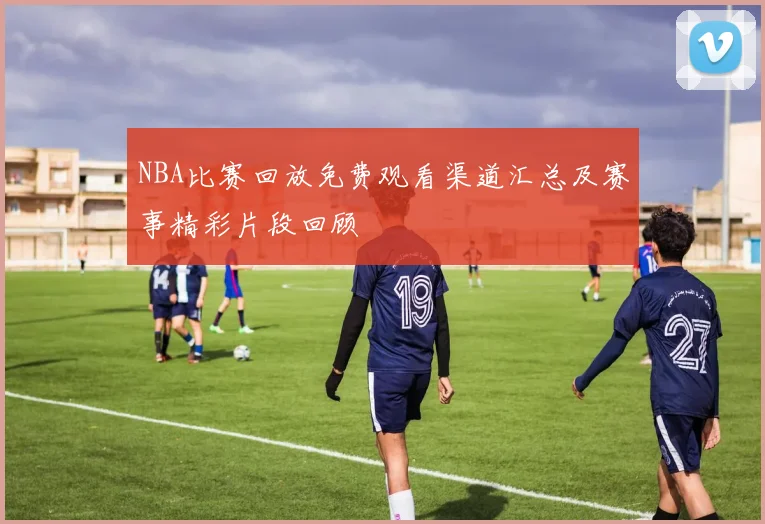 NBA比赛回放免费观看渠道汇总及赛事精彩片段回顾