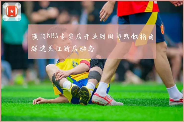 澳门NBA专卖店开业时间与购物指南球迷关注新店动态