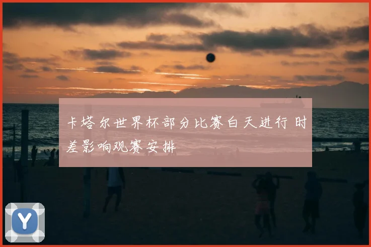 卡塔尔世界杯部分比赛白天进行 时差影响观赛安排