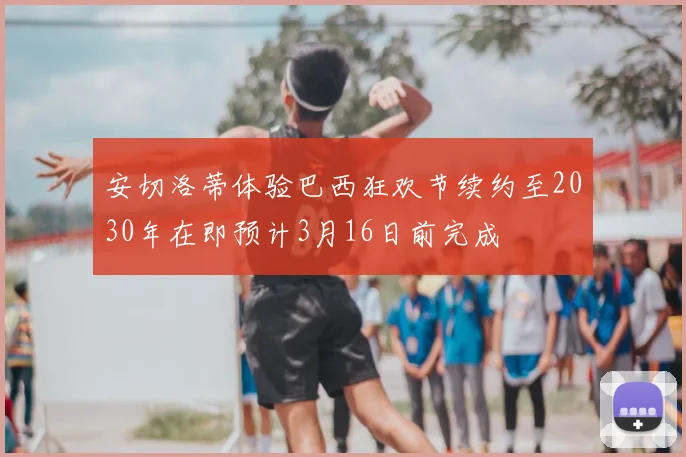 安切洛蒂体验巴西狂欢节续约至2030年在即预计3月16日前完成