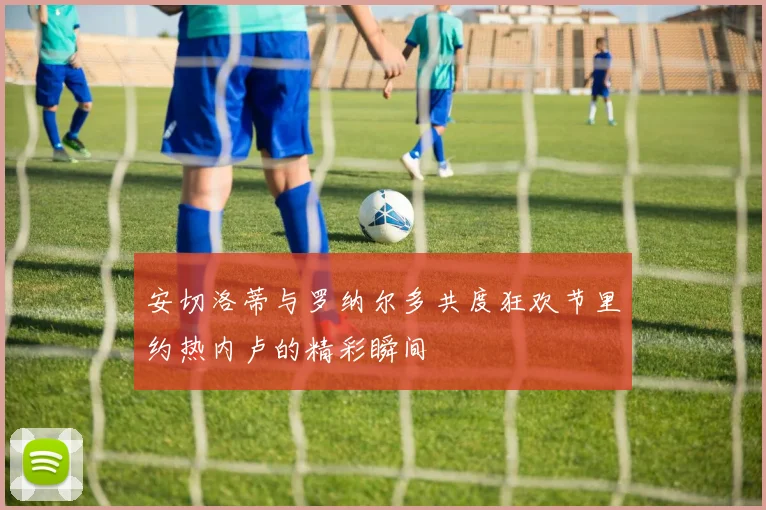 安切洛蒂与罗纳尔多共度狂欢节里约热内卢的精彩瞬间