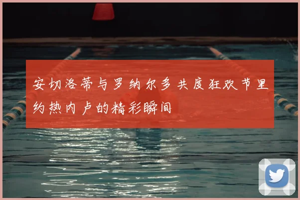 安切洛蒂与罗纳尔多共度狂欢节里约热内卢的精彩瞬间