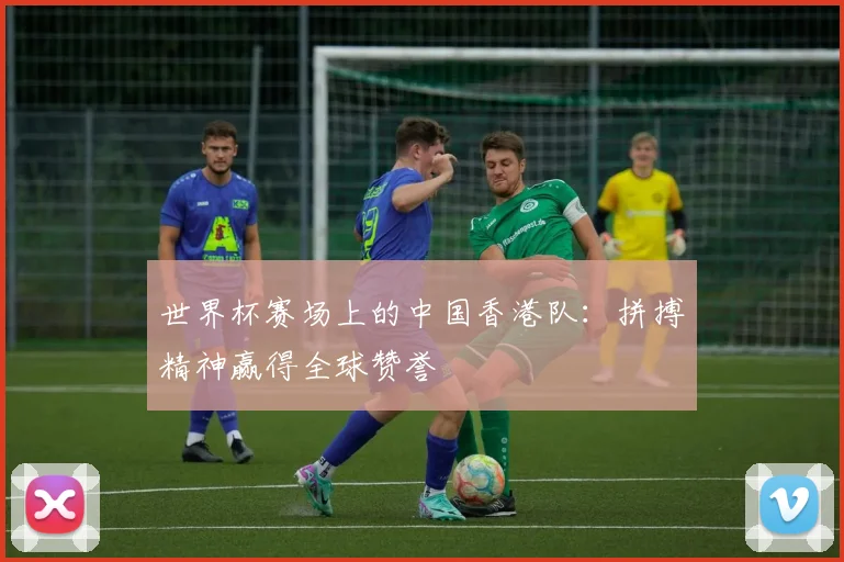 世界杯赛场上的中国香港队：拼搏精神赢得全球赞誉