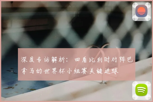 深度专访解析：回看比利时对阵巴拿马的世界杯小组赛关键进球