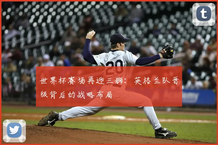 世界杯赛场再迎三狮：英格兰队晋级背后的战略布局