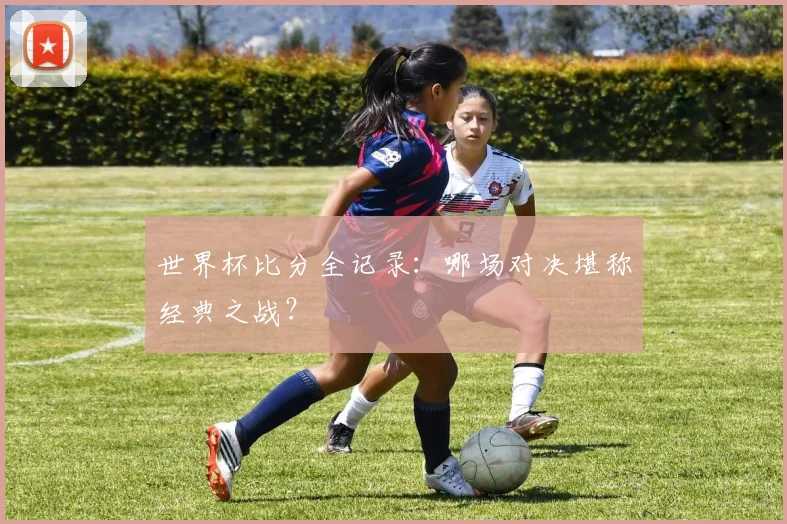 世界杯比分全记录：哪场对决堪称经典之战？