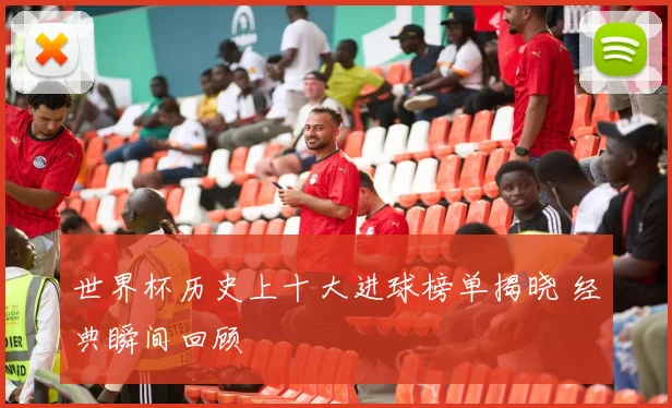 世界杯历史上十大进球榜单揭晓 经典瞬间回顾