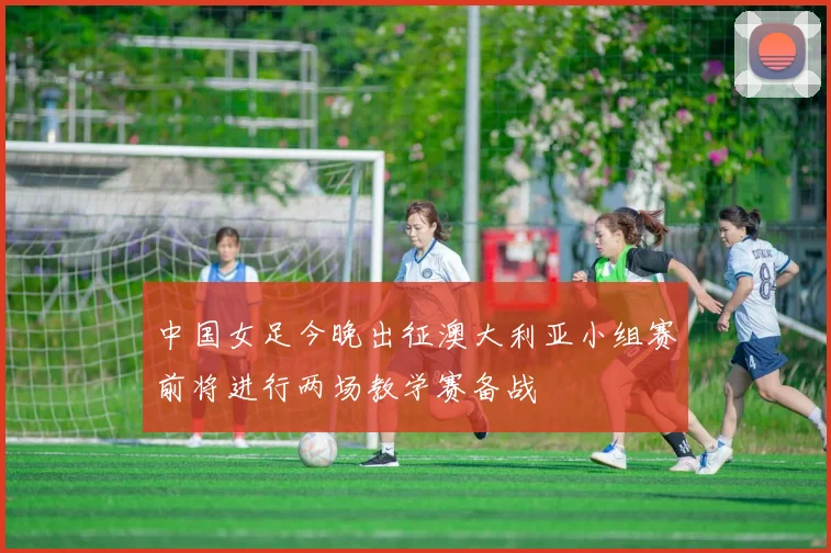 中国女足今晚出征澳大利亚小组赛前将进行两场教学赛备战