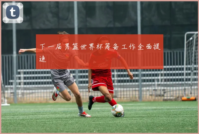 下一届男篮世界杯筹备工作全面提速