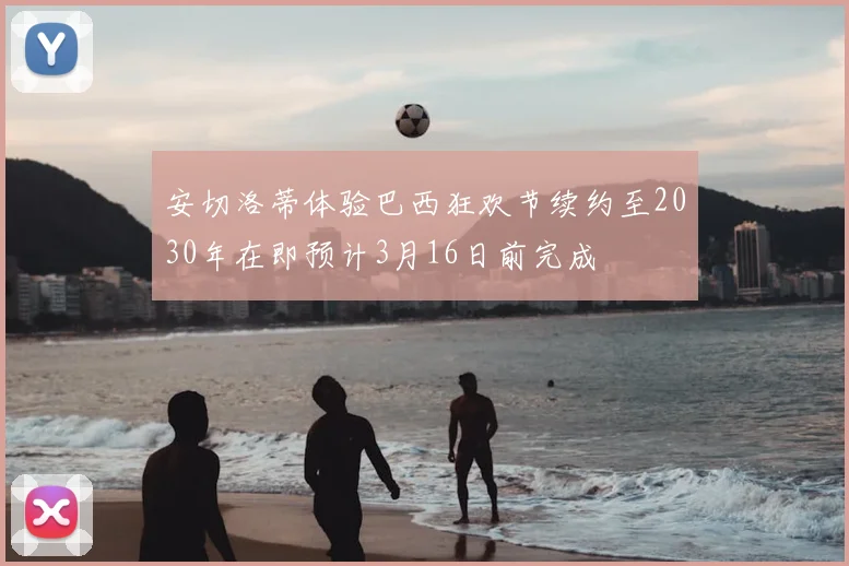 安切洛蒂体验巴西狂欢节续约至2030年在即预计3月16日前完成