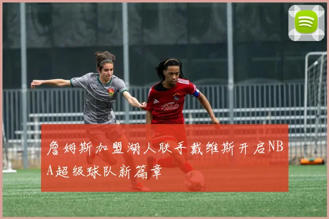 詹姆斯加盟湖人联手戴维斯开启NBA超级球队新篇章