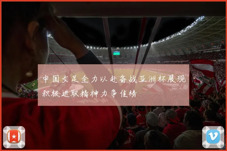中国女足全力以赴备战亚洲杯展现积极进取精神力争佳绩