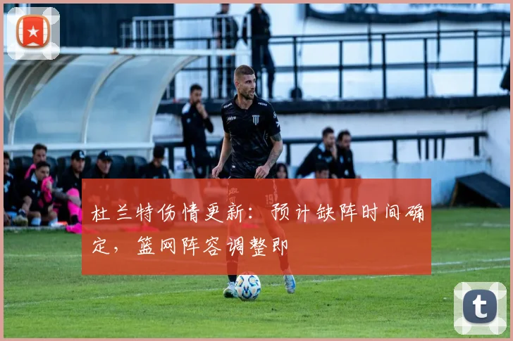 杜兰特伤情更新:预计缺阵时间确定,篮网阵容调整即