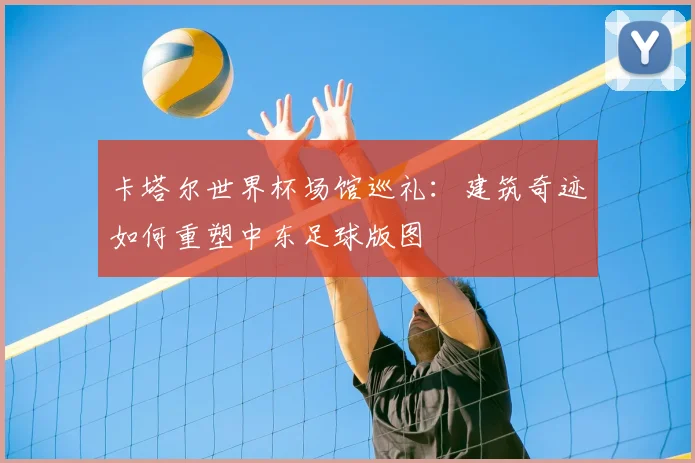卡塔尔世界杯场馆巡礼：建筑奇迹如何重塑中东足球版图