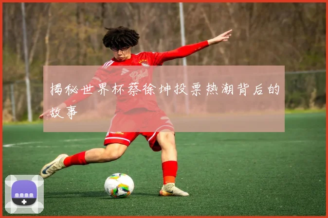 揭秘世界杯蔡徐坤投票热潮背后的故事