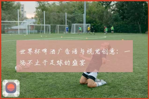 世界杯啤酒广告语与视觉创意：一场不止于足球的盛宴