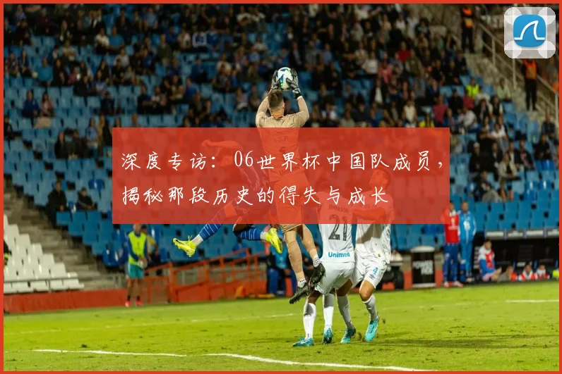 深度专访：06世界杯中国队成员，揭秘那段历史的得失与成长