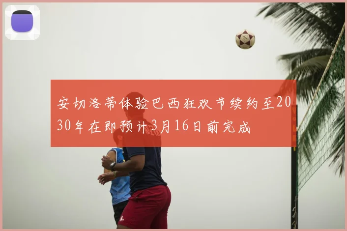 安切洛蒂体验巴西狂欢节续约至2030年在即预计3月16日前完成