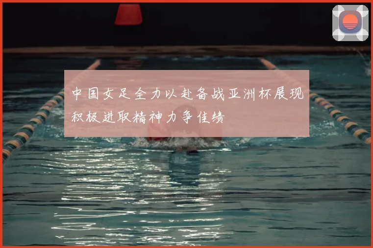 中国女足全力以赴备战亚洲杯展现积极进取精神力争佳绩