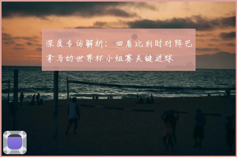 深度专访解析：回看比利时对阵巴拿马的世界杯小组赛关键进球