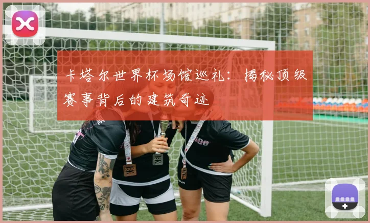 卡塔尔世界杯场馆巡礼：揭秘顶级赛事背后的建筑奇迹