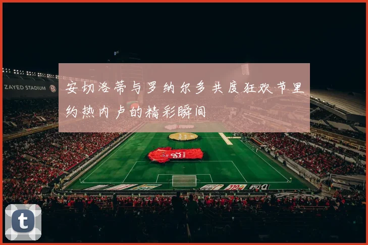 安切洛蒂与罗纳尔多共度狂欢节里约热内卢的精彩瞬间