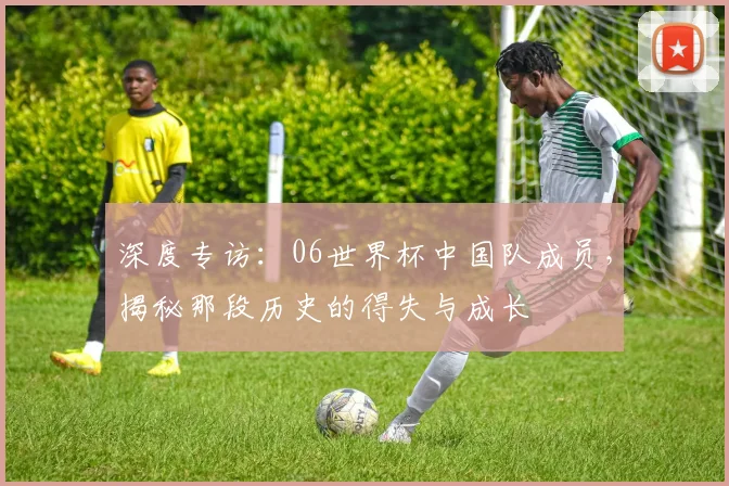 深度专访：06世界杯中国队成员，揭秘那段历史的得失与成长