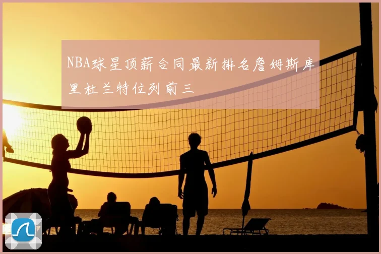 NBA球星顶薪合同最新排名詹姆斯库里杜兰特位列前三