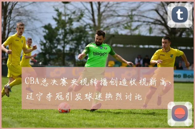 CBA总决赛央视转播创造收视新高，辽宁夺冠引发球迷热烈讨论