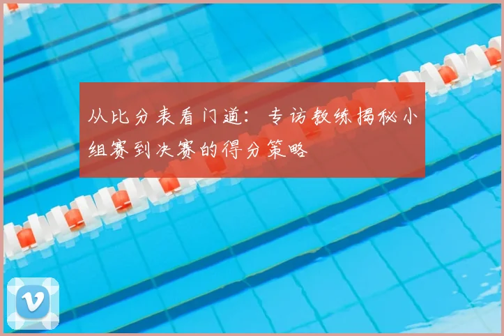 从比分表看门道：专访教练揭秘小组赛到决赛的得分策略