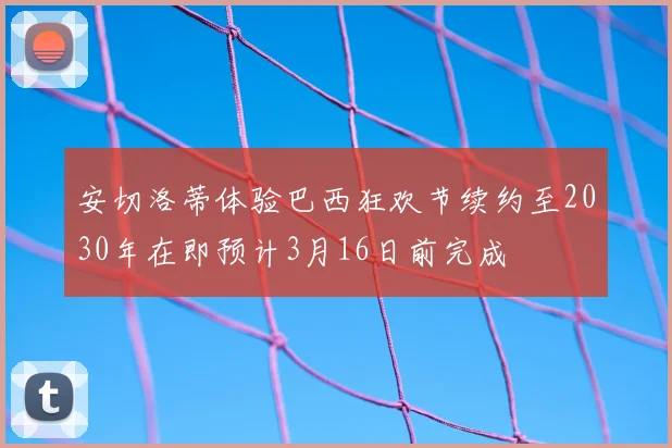 安切洛蒂体验巴西狂欢节续约至2030年在即预计3月16日前完成
