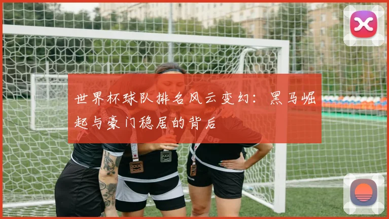 世界杯球队排名风云变幻：黑马崛起与豪门稳居的背后