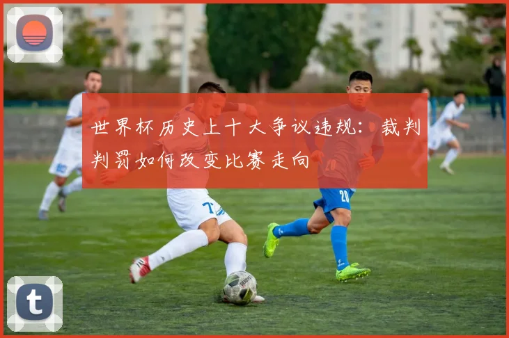 世界杯历史上十大争议违规：裁判判罚如何改变比赛走向