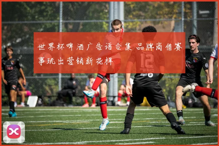 世界杯啤酒广告语合集 品牌商借赛事玩出营销新花样