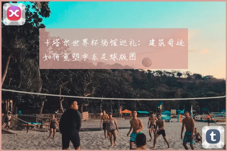 卡塔尔世界杯场馆巡礼：建筑奇迹如何重塑中东足球版图