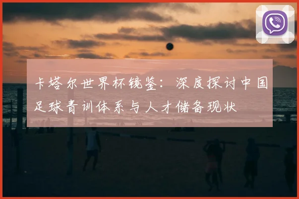卡塔尔世界杯镜鉴：深度探讨中国足球青训体系与人才储备现状