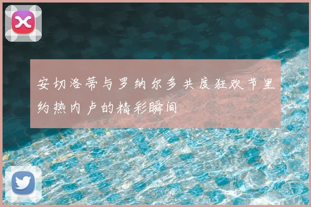 安切洛蒂与罗纳尔多共度狂欢节里约热内卢的精彩瞬间