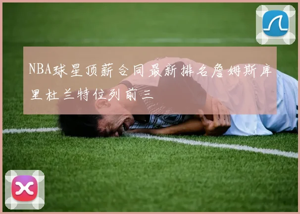 NBA球星顶薪合同最新排名詹姆斯库里杜兰特位列前三